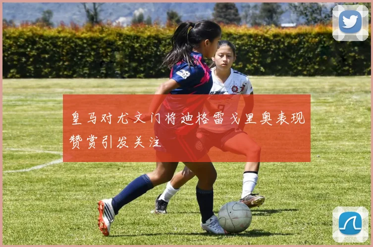 皇马对尤文门将迪格雷戈里奥表现赞赏引发关注