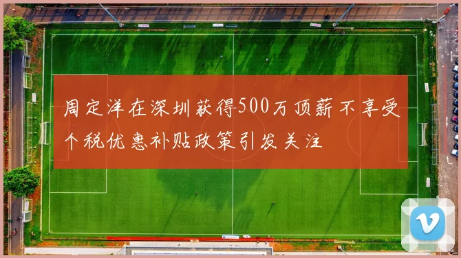 周定洋在深圳获得500万顶薪不享受个税优惠补贴政策引发关注