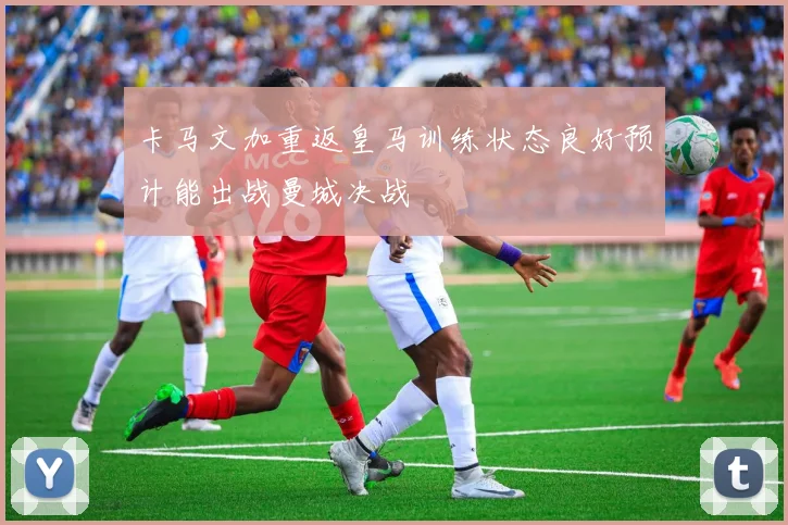 卡马文加重返皇马训练状态良好预计能出战曼城决战