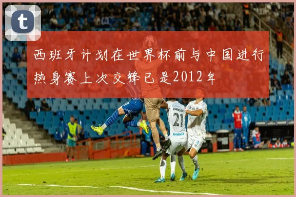 西班牙计划在世界杯前与中国进行热身赛上次交锋已是2012年