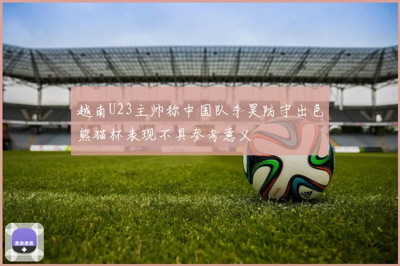 越南U23主帅称中国队李昊防守出色熊猫杯表现不具参考意义