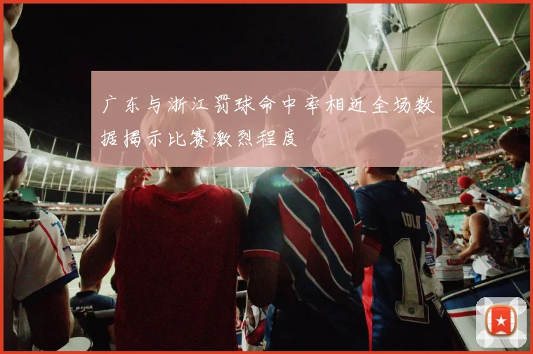 广东与浙江罚球命中率相近全场数据揭示比赛激烈程度