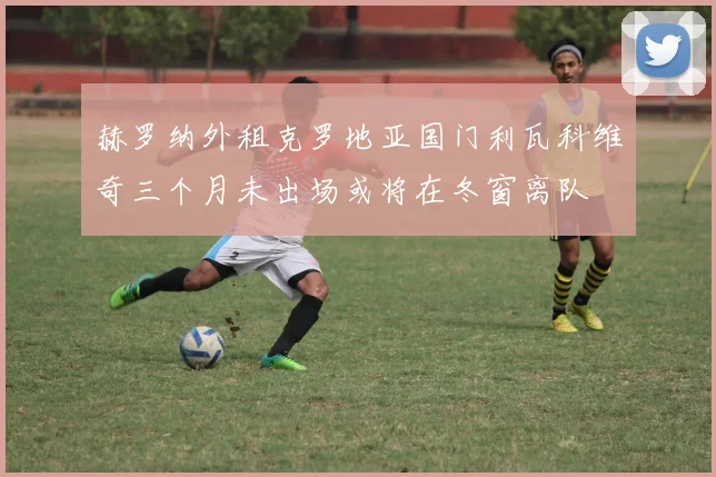 赫罗纳外租克罗地亚国门利瓦科维奇三个月未出场或将在冬窗离队