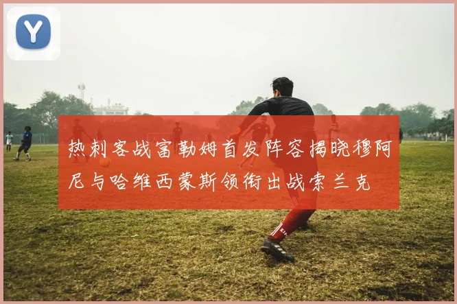 热刺客战富勒姆首发阵容揭晓穆阿尼与哈维西蒙斯领衔出战索兰克
