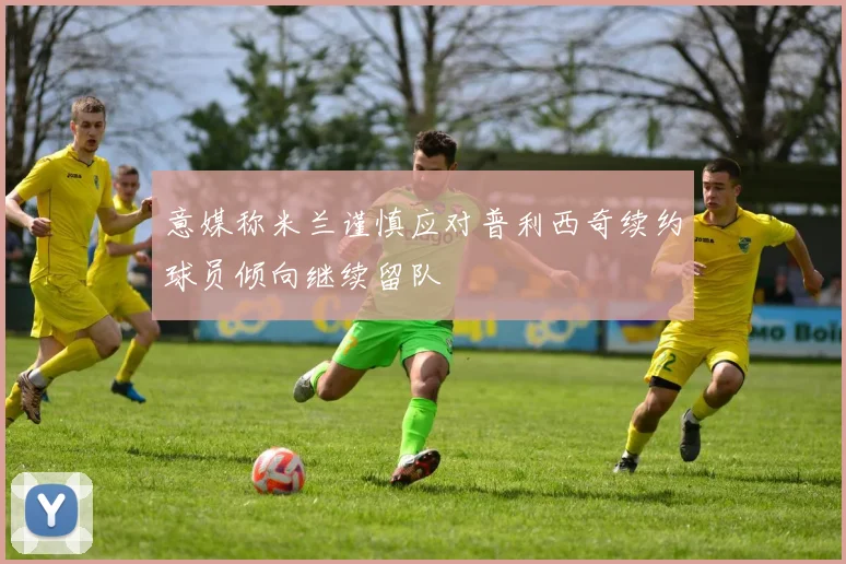意媒称米兰谨慎应对普利西奇续约球员倾向继续留队