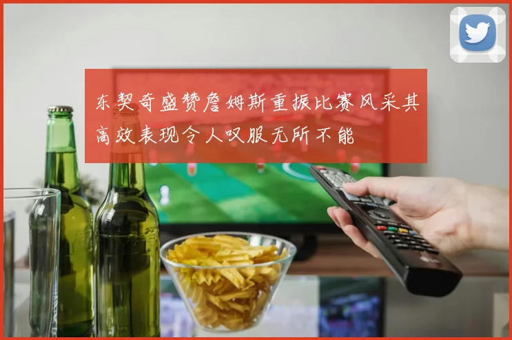东契奇盛赞詹姆斯重振比赛风采其高效表现令人叹服无所不能