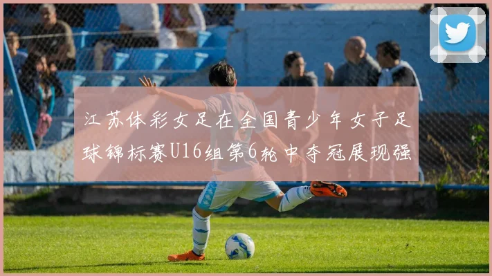 江苏体彩女足在全国青少年女子足球锦标赛U16组第6轮中夺冠展现强大实力