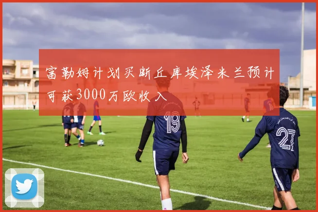 富勒姆计划买断丘库埃泽米兰预计可获3000万欧收入
