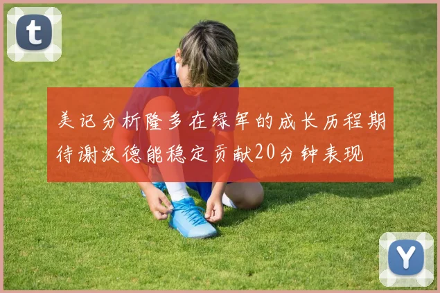 美记分析隆多在绿军的成长历程期待谢泼德能稳定贡献20分钟表现