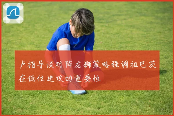 卢指导谈对阵龙狮策略强调祖巴茨在低位进攻的重要性