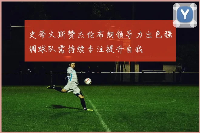 史蒂文斯赞杰伦布朗领导力出色强调球队需持续专注提升自我