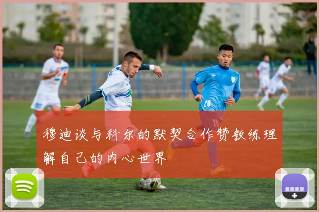 穆迪谈与科尔的默契合作赞教练理解自己的内心世界