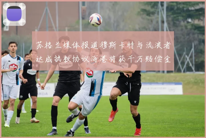 苏格兰媒体报道穆斯卡特与流浪者达成执教协议海港将获千万赔偿金