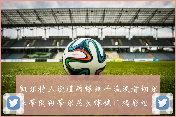 凯尔特人连追两球绝平流浪者切尔米蒂倒钩蒂尔尼头球破门精彩纷呈