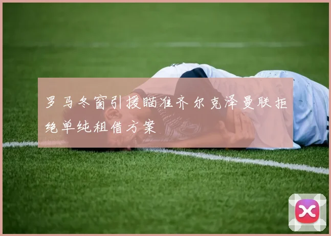 罗马冬窗引援瞄准齐尔克泽曼联拒绝单纯租借方案