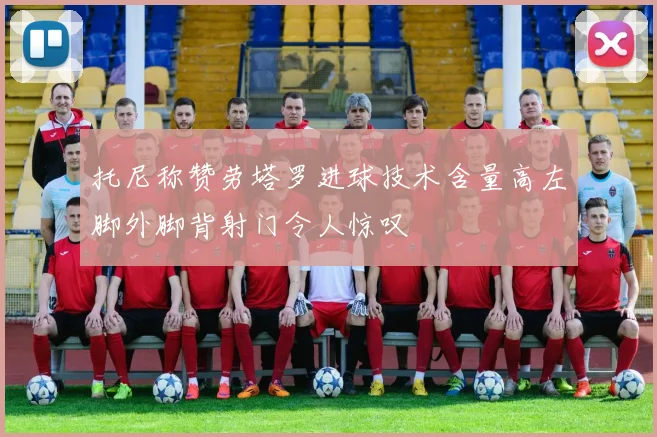 托尼称赞劳塔罗进球技术含量高左脚外脚背射门令人惊叹