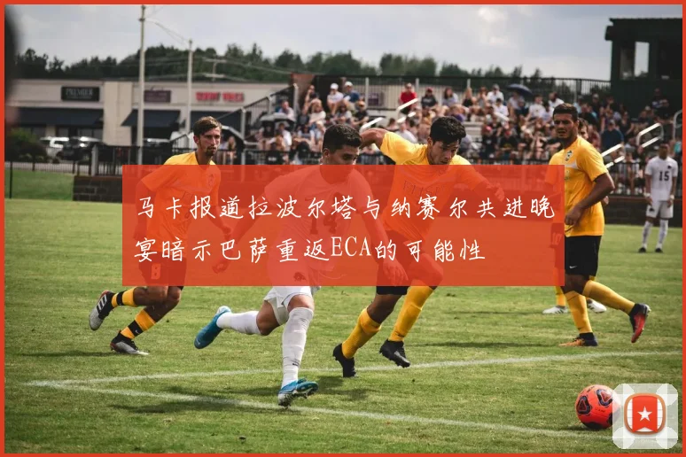 马卡报道拉波尔塔与纳赛尔共进晚宴暗示巴萨重返ECA的可能性