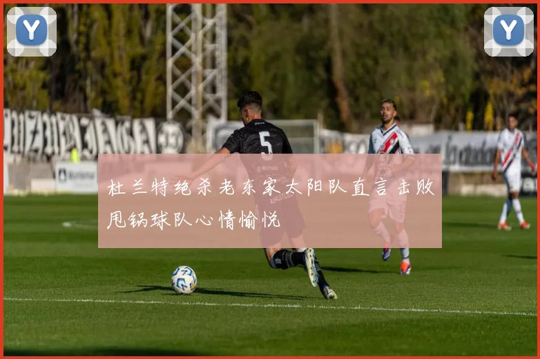 杜兰特绝杀老东家太阳队直言击败甩锅球队心情愉悦