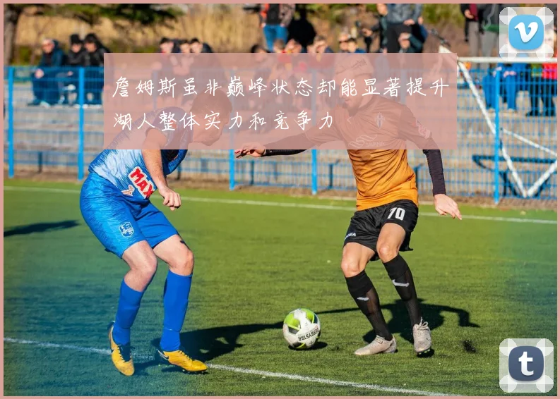 詹姆斯虽非巅峰状态却能显著提升湖人整体实力和竞争力