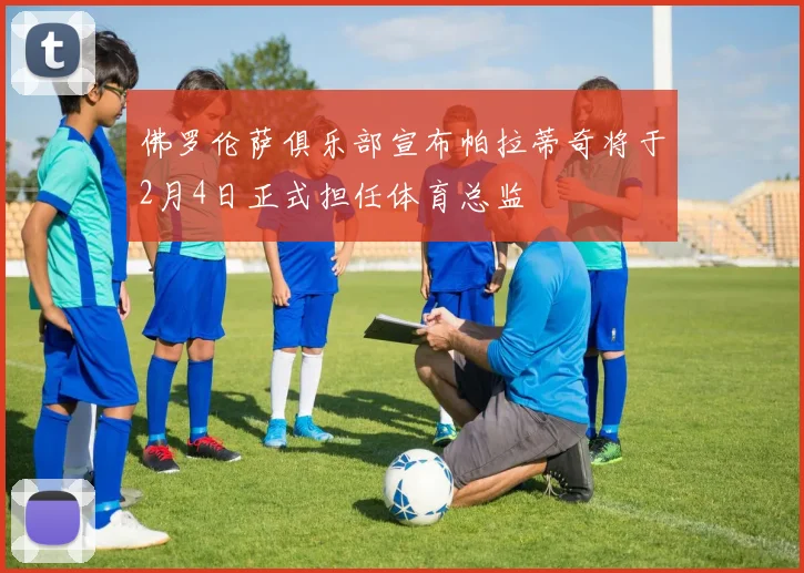 佛罗伦萨俱乐部宣布帕拉蒂奇将于2月4日正式担任体育总监