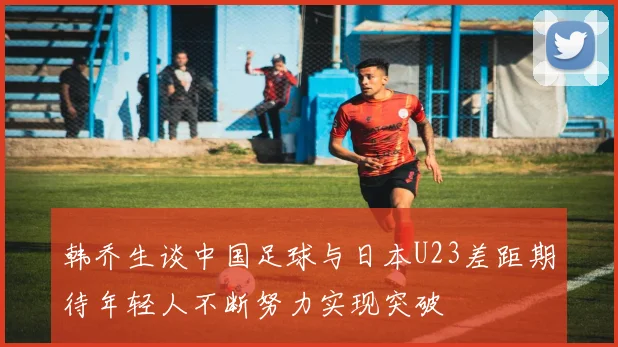 韩乔生谈中国足球与日本U23差距期待年轻人不断努力实现突破