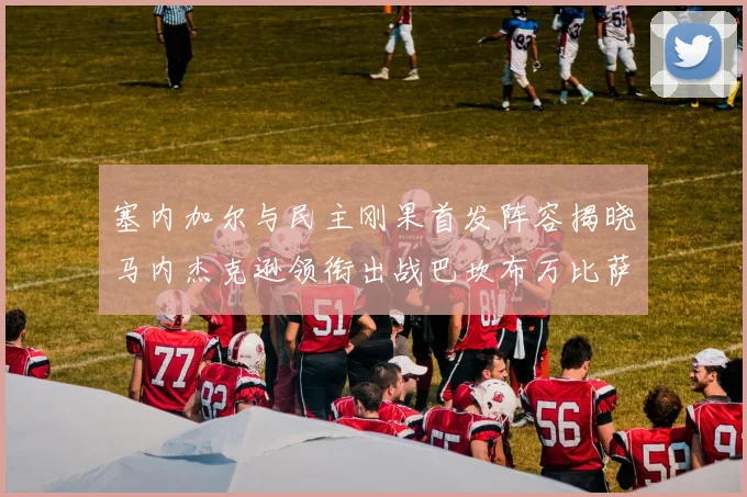 塞内加尔与民主刚果首发阵容揭晓马内杰克逊领衔出战巴坎布万比萨卡同场竞技