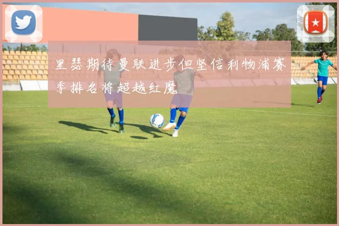里瑟期待曼联进步但坚信利物浦赛季排名将超越红魔