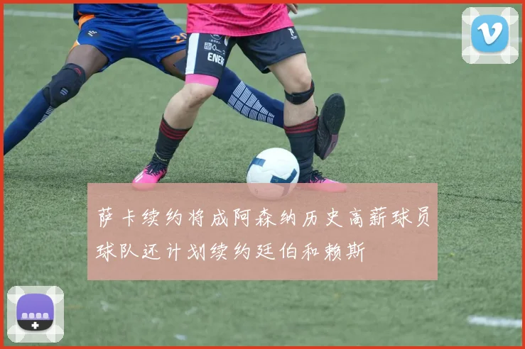 萨卡续约将成阿森纳历史高薪球员球队还计划续约廷伯和赖斯
