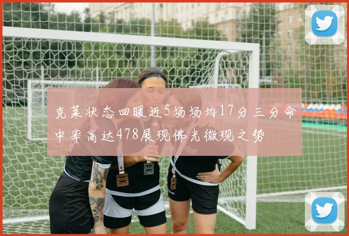 克莱状态回暖近5场场均17分三分命中率高达478展现佛光微现之势