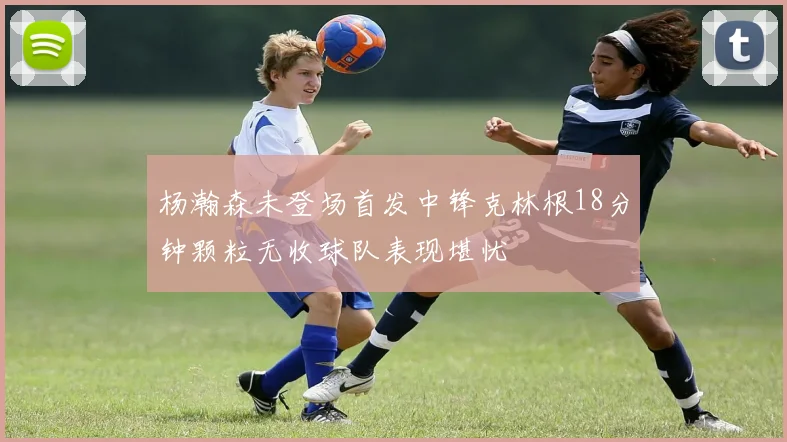杨瀚森未登场首发中锋克林根18分钟颗粒无收球队表现堪忧