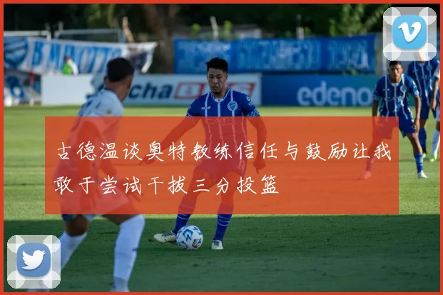 古德温谈奥特教练信任与鼓励让我敢于尝试干拔三分投篮