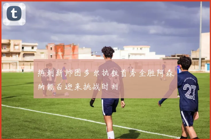热刺新帅图多尔执教首秀全胜阿森纳能否迎来挑战时刻