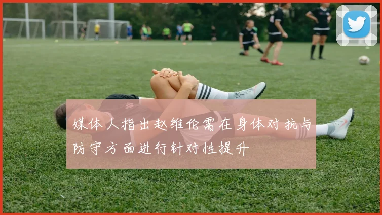 媒体人指出赵维伦需在身体对抗与防守方面进行针对性提升