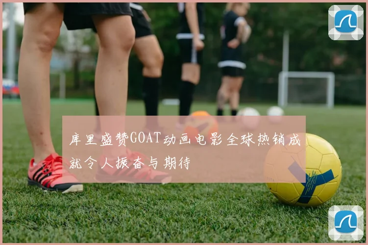 库里盛赞GOAT动画电影全球热销成就令人振奋与期待