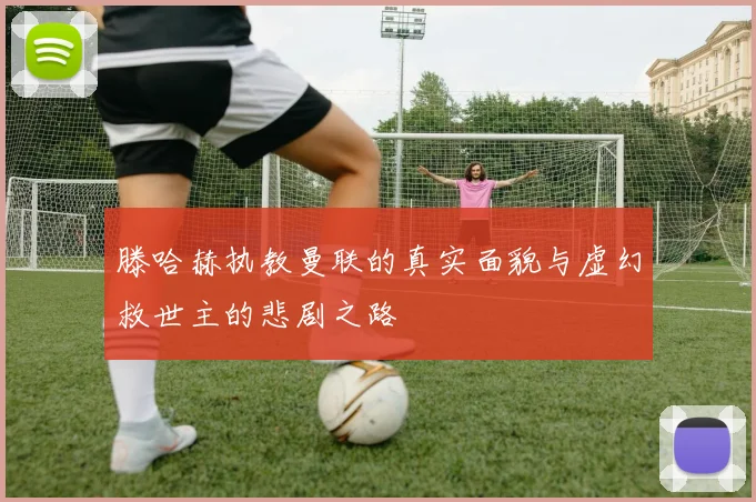 滕哈赫执教曼联的真实面貌与虚幻救世主的悲剧之路