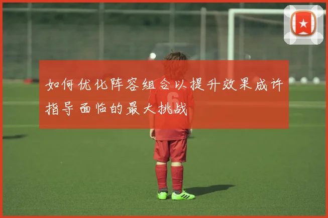 如何优化阵容组合以提升效果成许指导面临的最大挑战