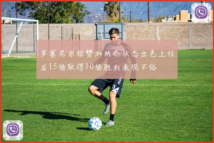 罗塞尼尔称赞加纳乔状态出色上任后15场取得10场胜利表现不俗